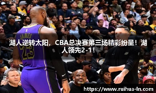 湖人逆转太阳，CBA总决赛第三场精彩纷呈！湖人领先2-1！